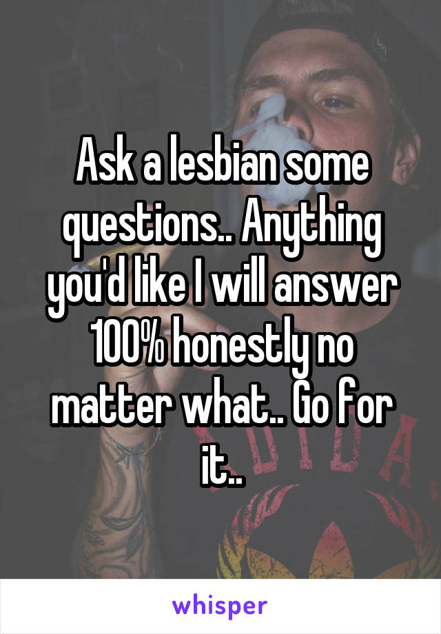 Ask a lesbian some questions.. Anything you'd like I will answer 100% honestly no matter what.. Go for it..