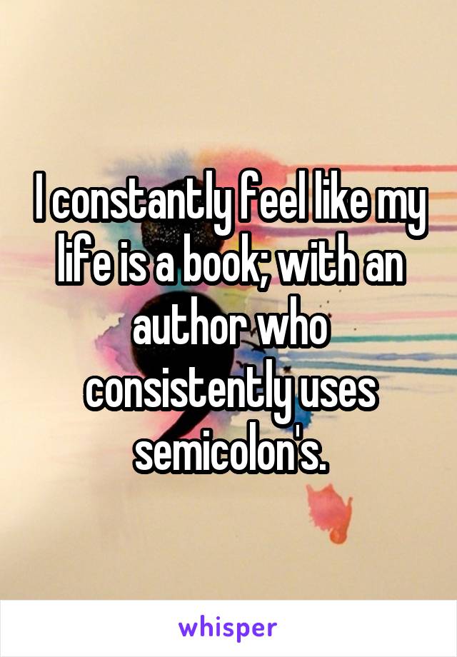 I constantly feel like my life is a book; with an author who consistently uses semicolon's.