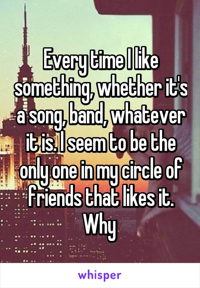 Every time I like something, whether it's a song, band, whatever it is. I seem to be the only one in my circle of friends that likes it. Why 
