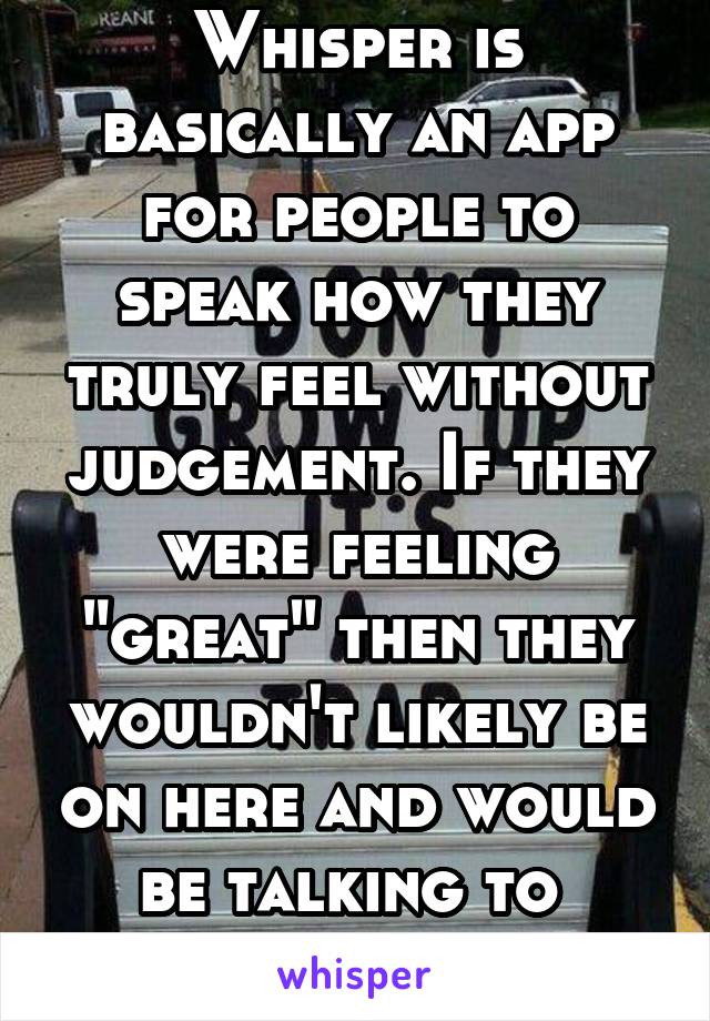 Whisper is basically an app for people to speak how they truly feel without judgement. If they were feeling "great" then they wouldn't likely be on here and would be talking to  people in person.