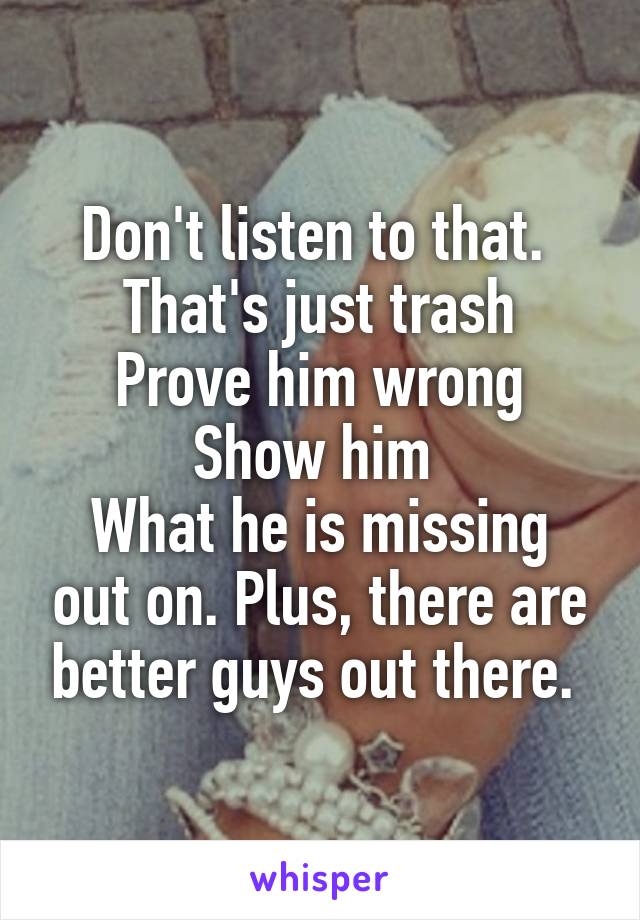 Don't listen to that. 
That's just trash
Prove him wrong
Show him 
What he is missing out on. Plus, there are better guys out there. 