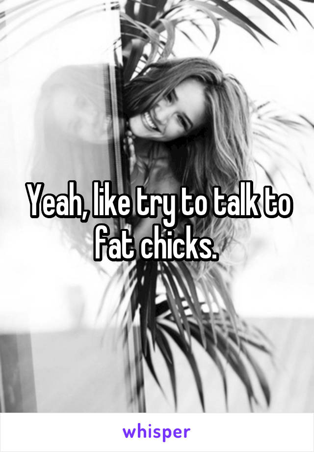 Yeah, like try to talk to fat chicks. 