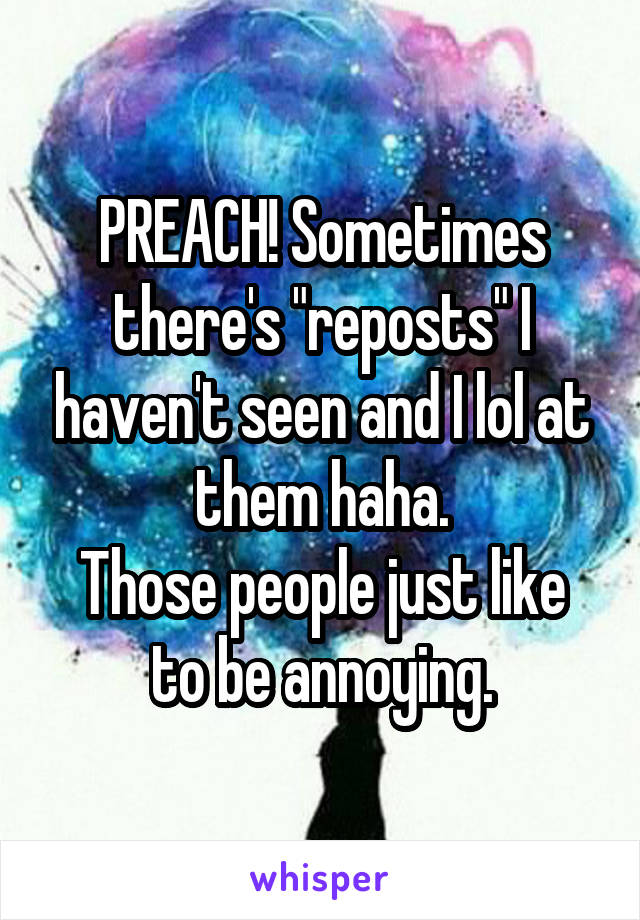 PREACH! Sometimes there's "reposts" I haven't seen and I lol at them haha.
Those people just like to be annoying.