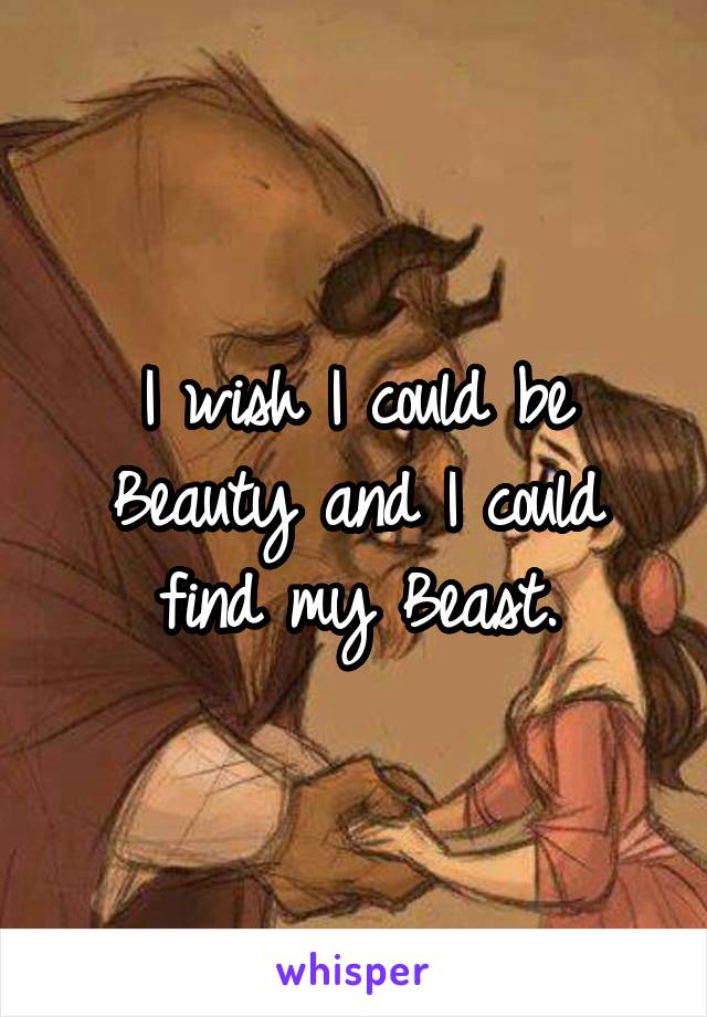 I wish I could be Beauty and I could find my Beast.