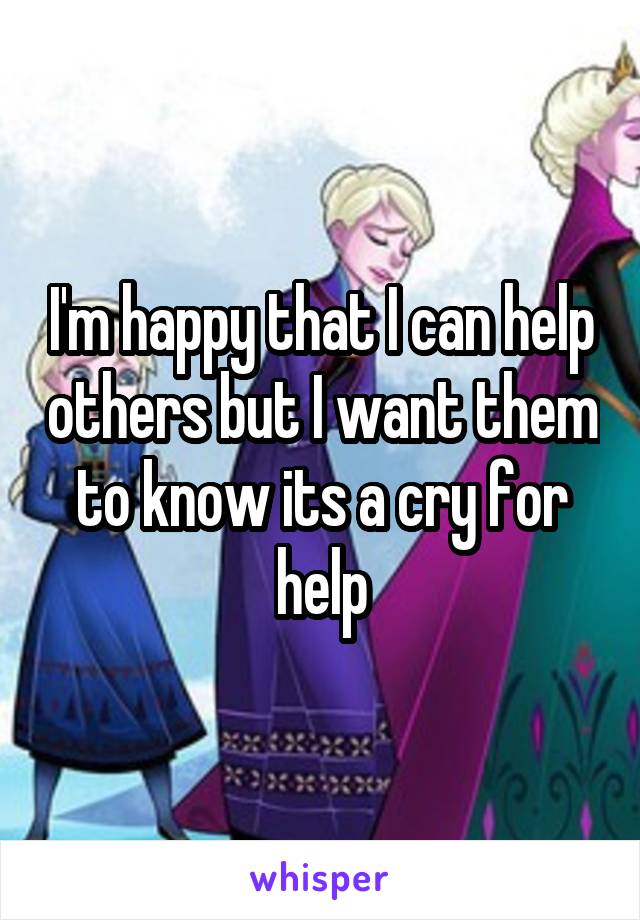I'm happy that I can help others but I want them to know its a cry for help