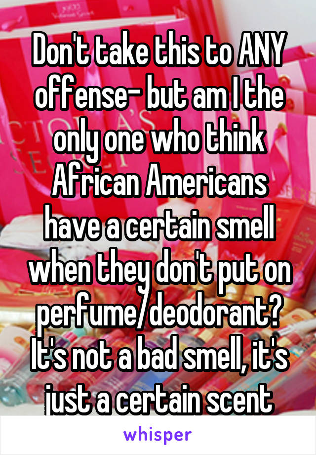 Don't take this to ANY offense- but am I the only one who think African Americans have a certain smell when they don't put on perfume/deodorant? It's not a bad smell, it's just a certain scent