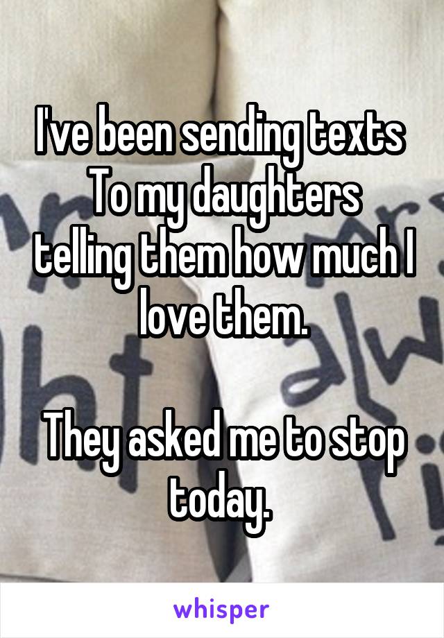 I've been sending texts 
To my daughters telling them how much I love them.

They asked me to stop today. 