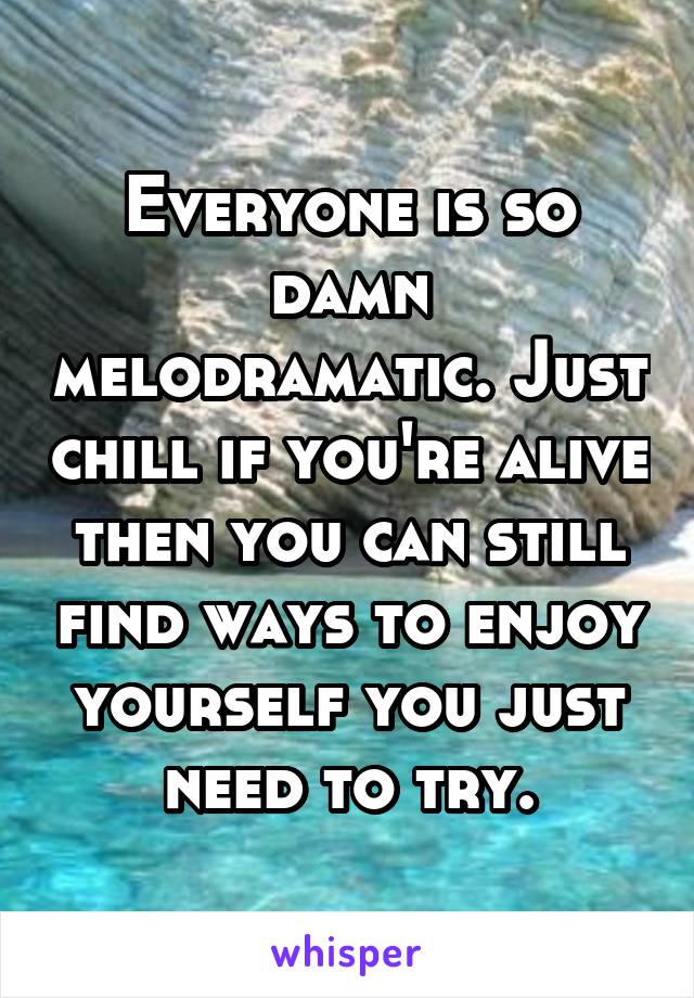 Everyone is so damn melodramatic. Just chill if you're alive then you can still find ways to enjoy yourself you just need to try.