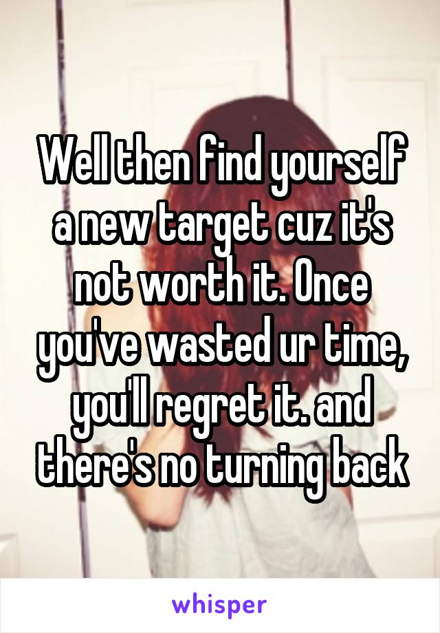 Well then find yourself a new target cuz it's not worth it. Once you've wasted ur time, you'll regret it. and there's no turning back