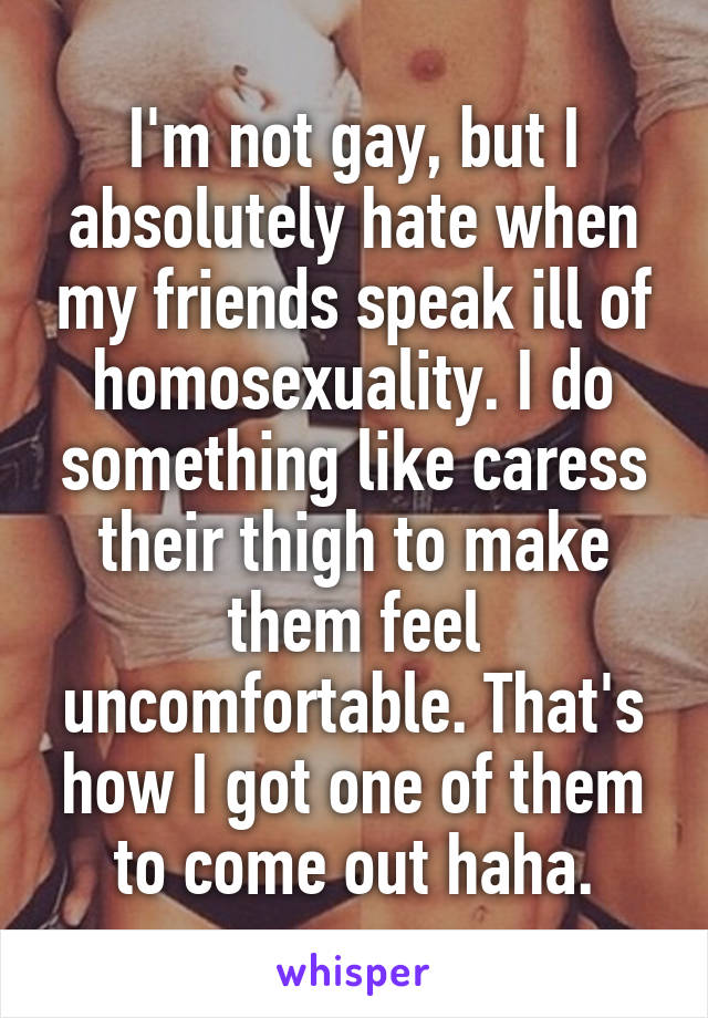 I'm not gay, but I absolutely hate when my friends speak ill of homosexuality. I do something like caress their thigh to make them feel uncomfortable. That's how I got one of them to come out haha.