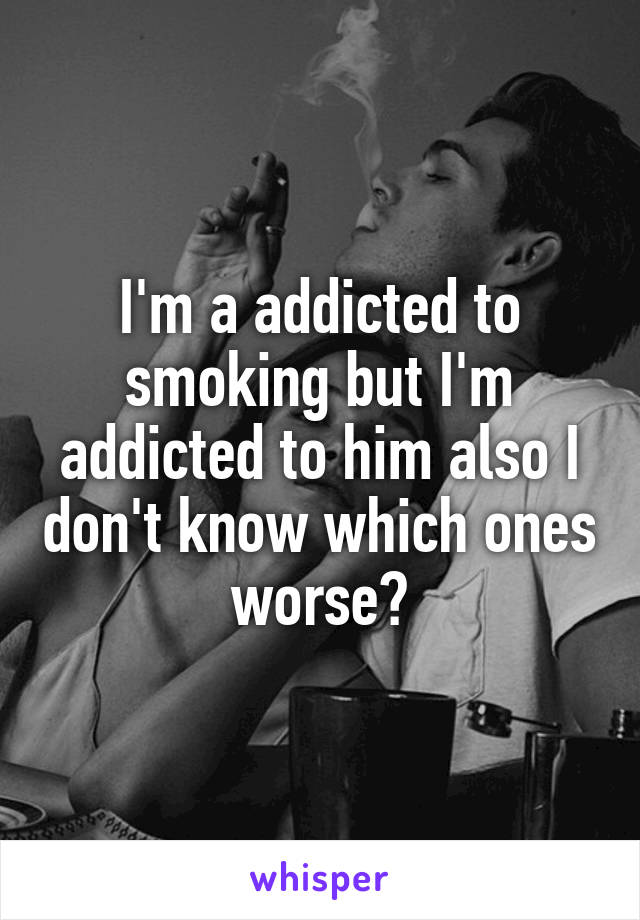 I'm a addicted to smoking but I'm addicted to him also I don't know which ones worse?