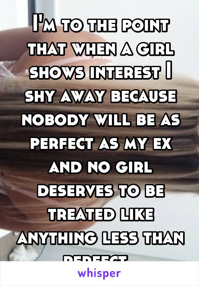 I'm to the point that when a girl shows interest I shy away because nobody will be as perfect as my ex and no girl deserves to be treated like anything less than perfect. 