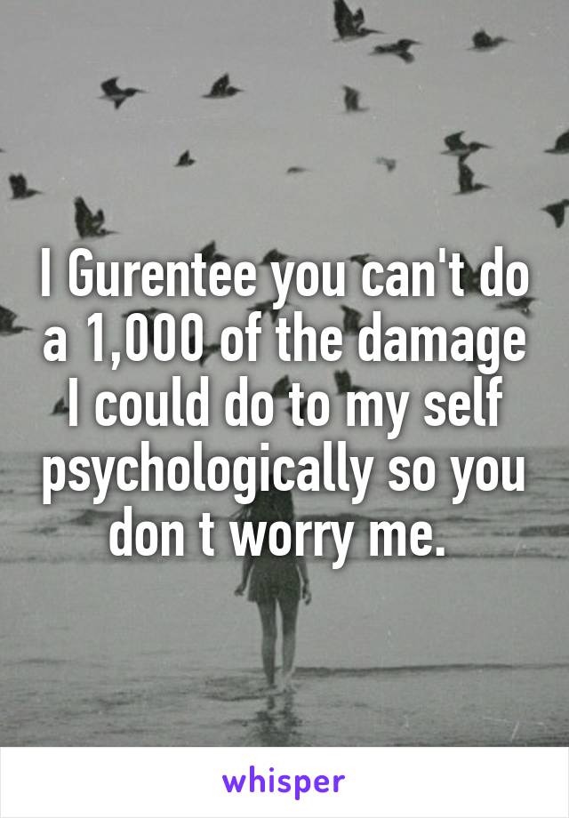 I Gurentee you can't do a 1,000 of the damage I could do to my self psychologically so you don t worry me. 