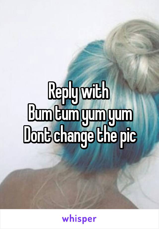 Reply with 
Bum tum yum yum
Dont change the pic
