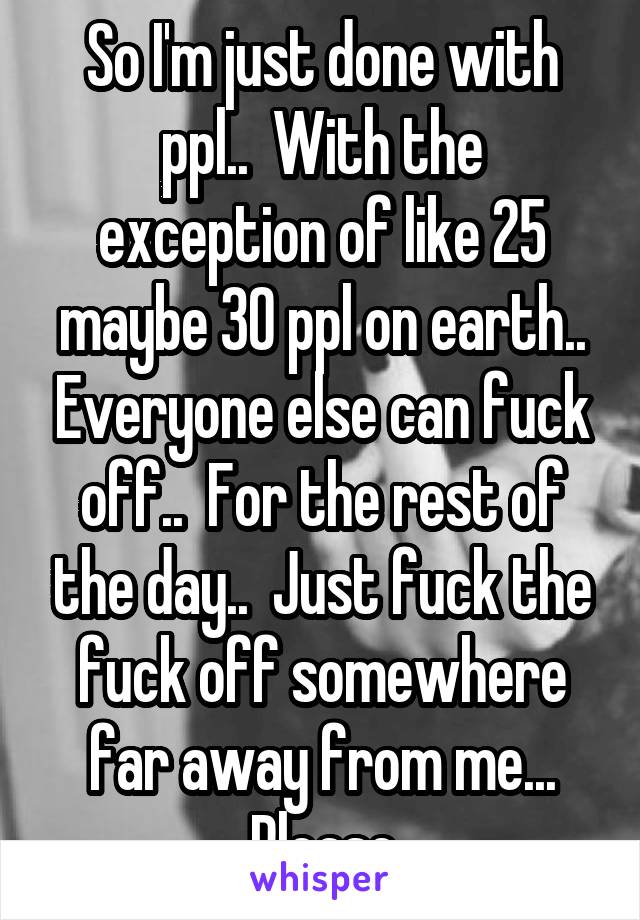 So I'm just done with ppl..  With the exception of like 25 maybe 30 ppl on earth.. Everyone else can fuck off..  For the rest of the day..  Just fuck the fuck off somewhere far away from me... Please