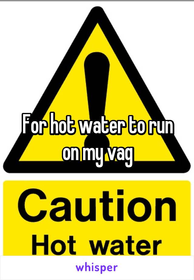 For hot water to run on my vag