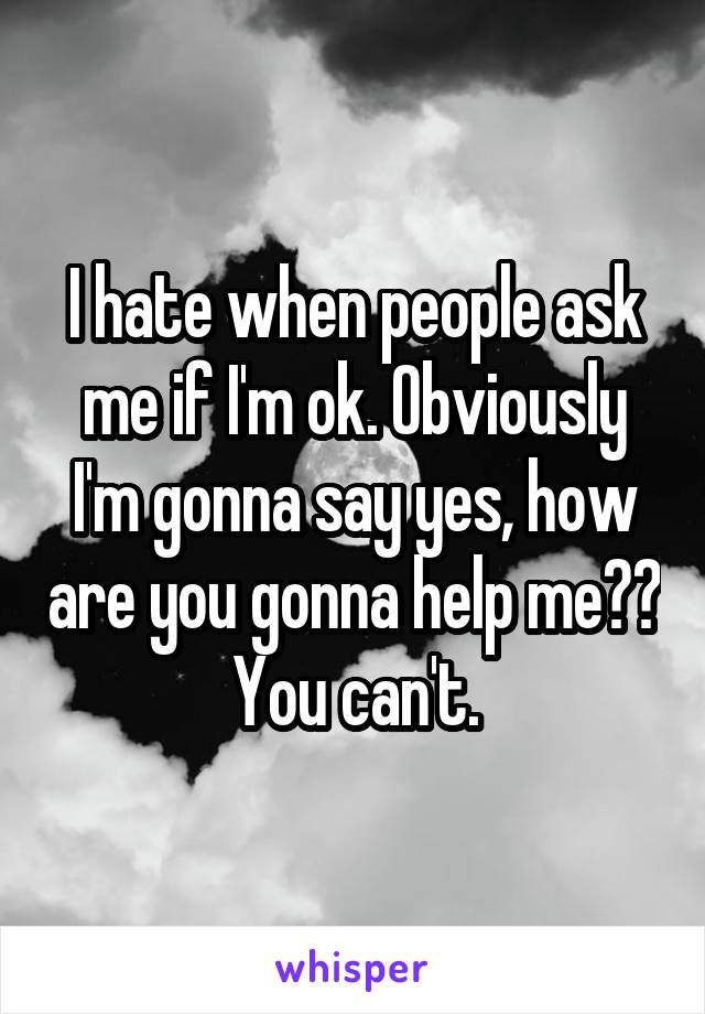 I hate when people ask me if I'm ok. Obviously I'm gonna say yes, how are you gonna help me?? You can't.