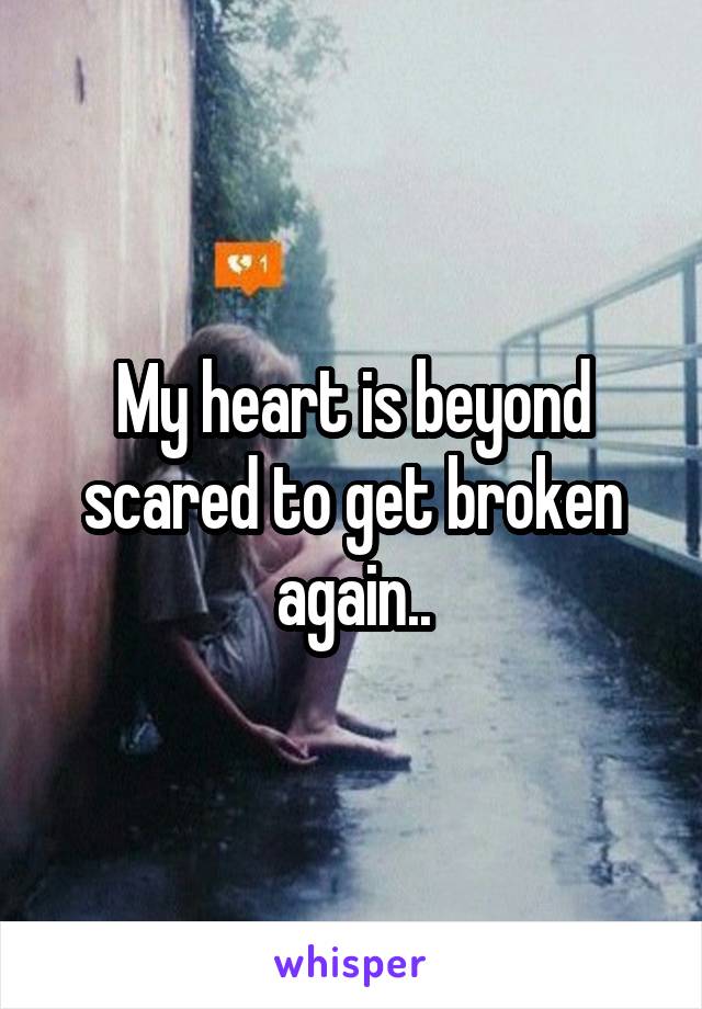 My heart is beyond scared to get broken again..