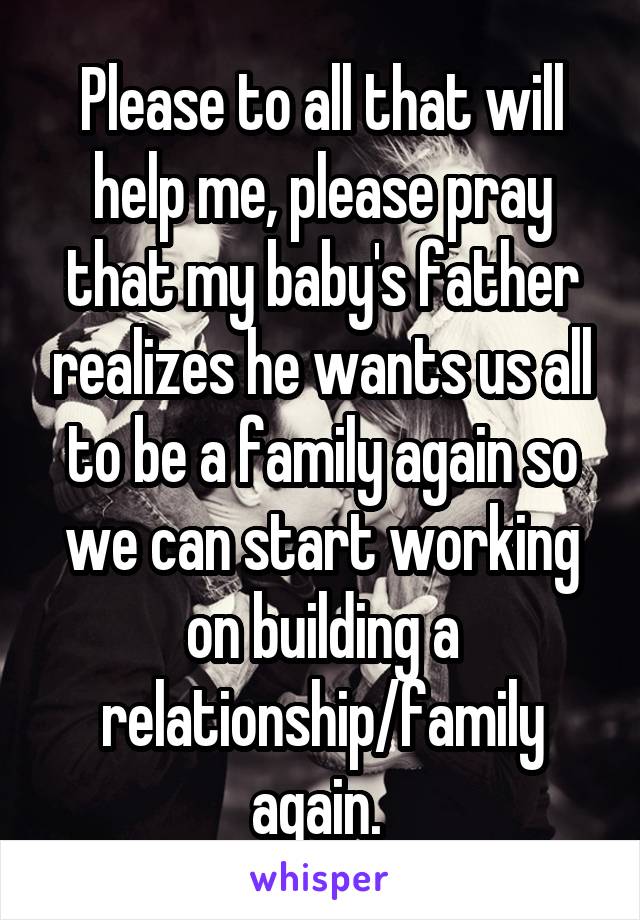Please to all that will help me, please pray that my baby's father realizes he wants us all to be a family again so we can start working on building a relationship/family again. 