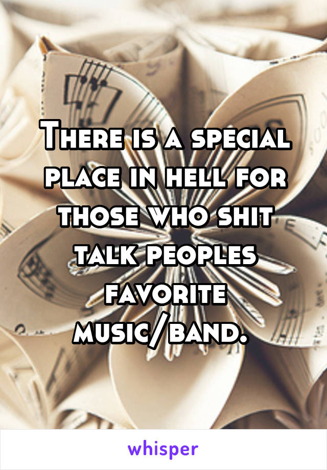 There is a special place in hell for those who shit talk peoples favorite music/band. 