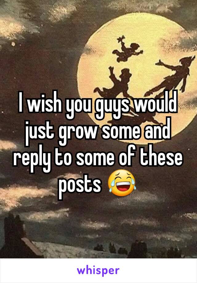 I wish you guys would just grow some and reply to some of these posts 😂