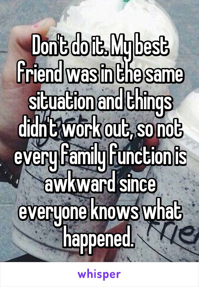 Don't do it. My best friend was in the same situation and things didn't work out, so not every family function is awkward since everyone knows what happened. 