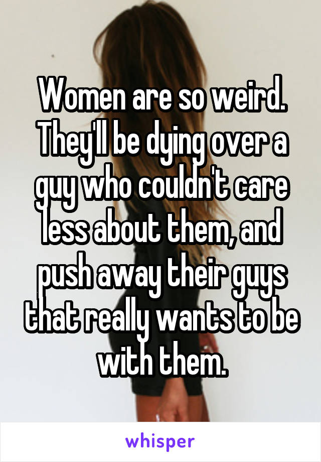 Women are so weird. They'll be dying over a guy who couldn't care less about them, and push away their guys that really wants to be with them.