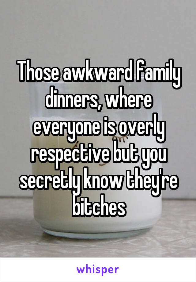 Those awkward family dinners, where everyone is overly respective but you secretly know they're bitches