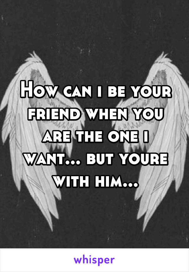 How can i be your friend when you are the one i want... but youre with him...