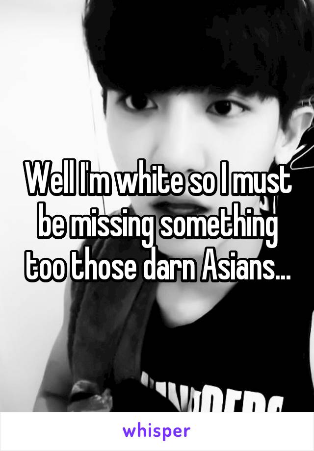 Well I'm white so I must be missing something too those darn Asians...