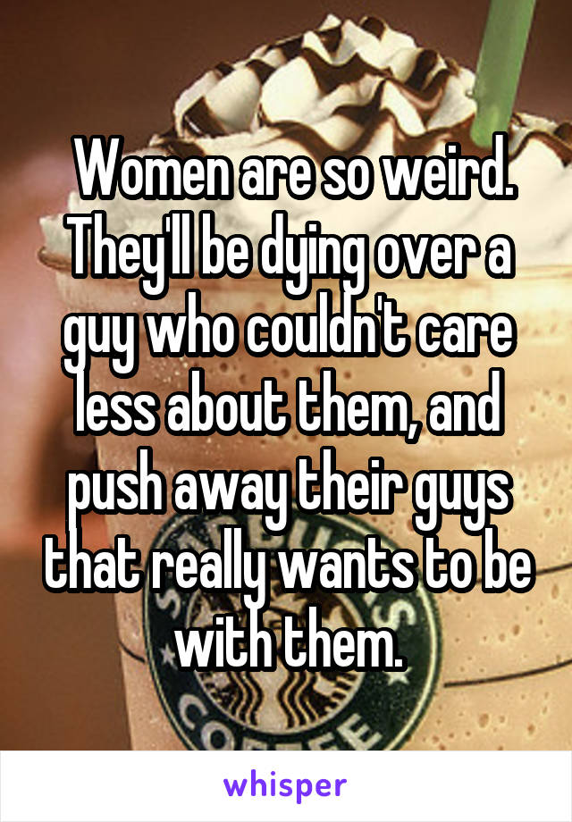  Women are so weird. They'll be dying over a guy who couldn't care less about them, and push away their guys that really wants to be with them.