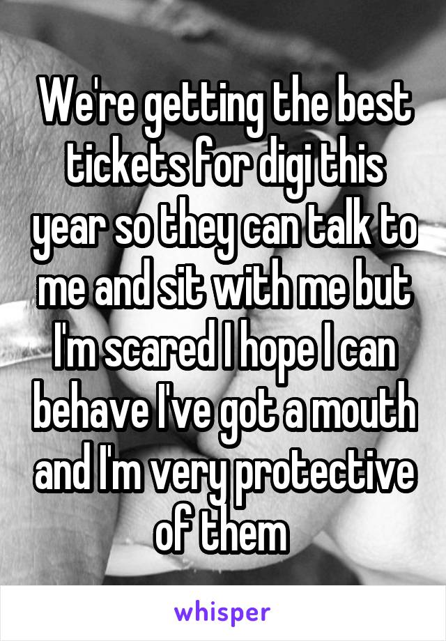 We're getting the best tickets for digi this year so they can talk to me and sit with me but I'm scared I hope I can behave I've got a mouth and I'm very protective of them 