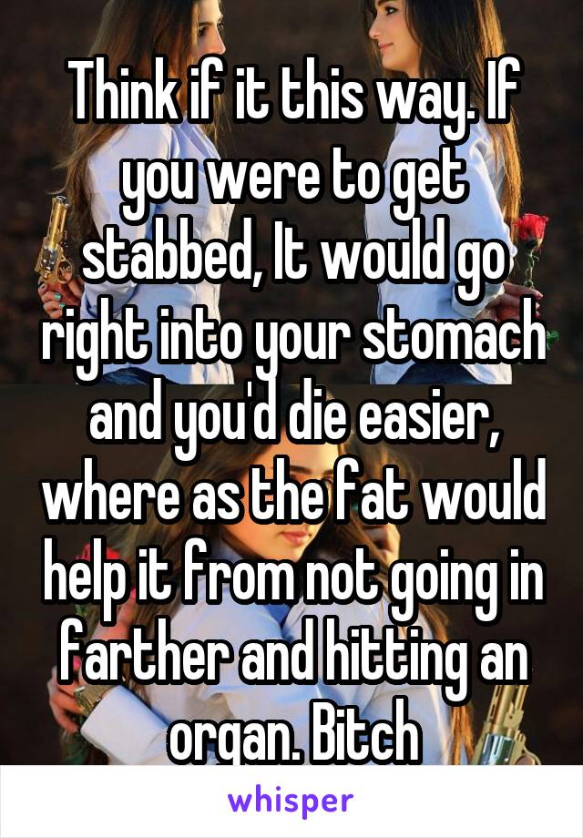 Think if it this way. If you were to get stabbed, It would go right into your stomach and you'd die easier, where as the fat would help it from not going in farther and hitting an organ. Bitch