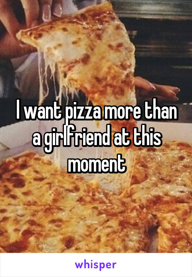 I want pizza more than a girlfriend at this moment
