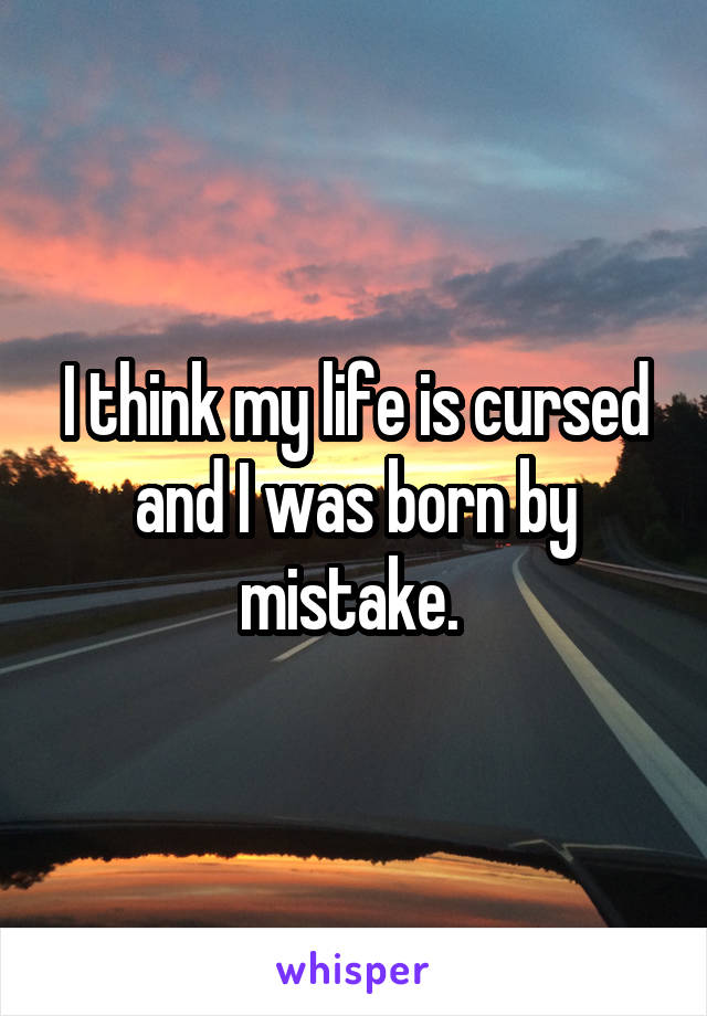 I think my life is cursed and I was born by mistake. 