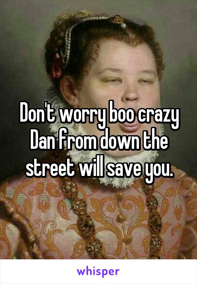 Don't worry boo crazy Dan from down the street will save you.