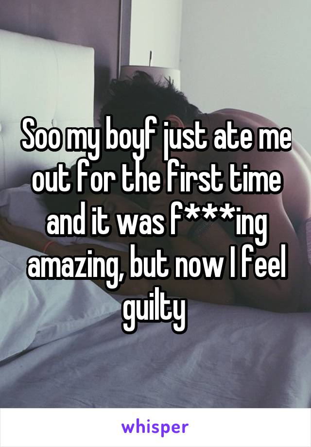 Soo my boyf just ate me out for the first time and it was f***ing amazing, but now I feel guilty 
