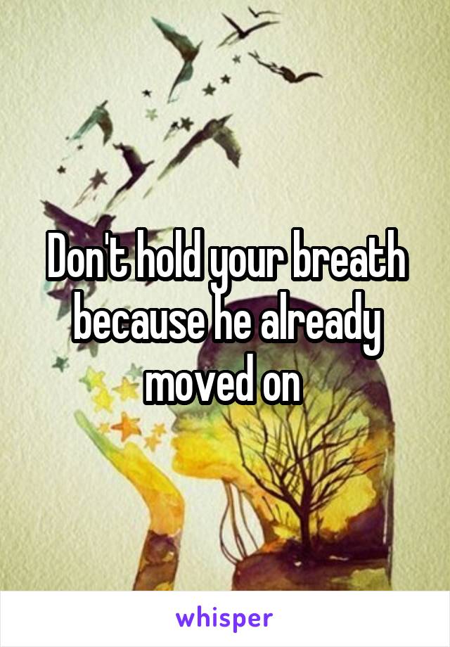 Don't hold your breath because he already moved on 
