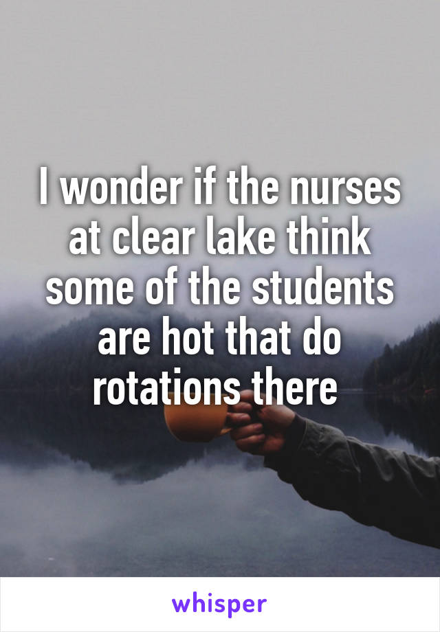 I wonder if the nurses at clear lake think some of the students are hot that do rotations there 
