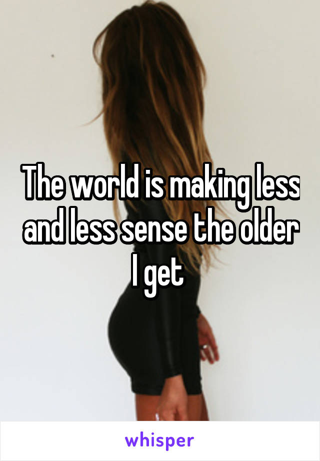 The world is making less and less sense the older I get 