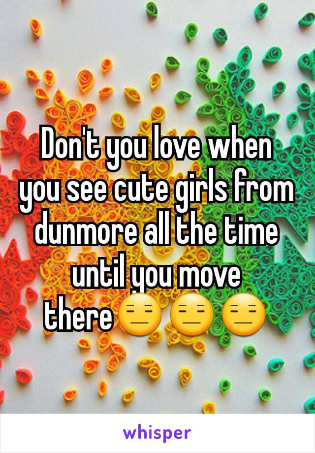 Don't you love when you see cute girls from dunmore all the time until you move there😑😑😑