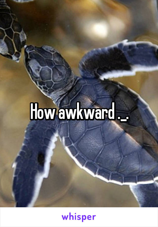 How awkward ._.