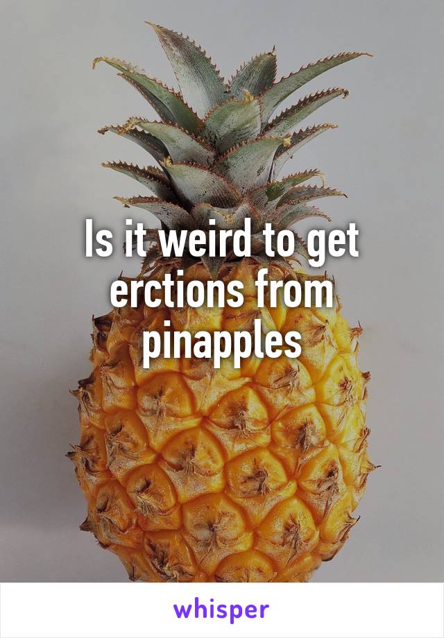 Is it weird to get erctions from pinapples
