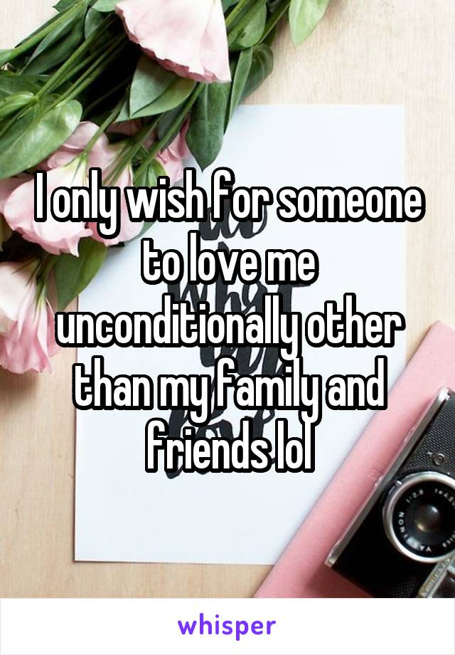 I only wish for someone to love me unconditionally other than my family and friends lol