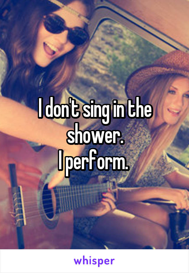 I don't sing in the shower.
I perform. 