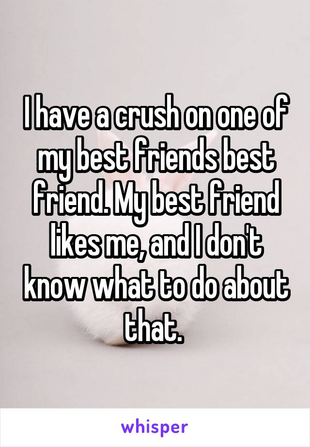 I have a crush on one of my best friends best friend. My best friend likes me, and I don't know what to do about that. 