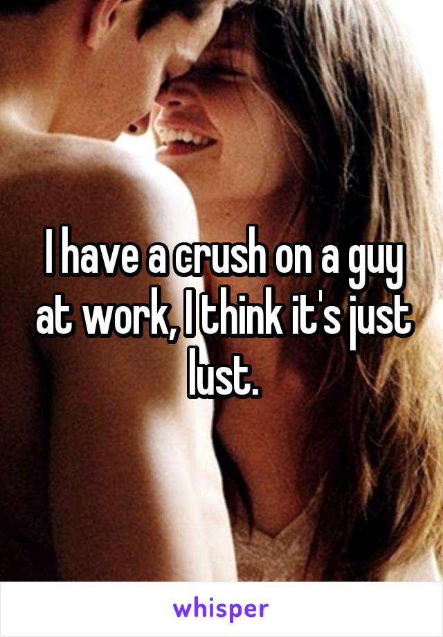 I have a crush on a guy at work, I think it's just lust.