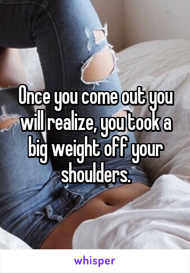 Once you come out you will realize, you took a big weight off your shoulders.