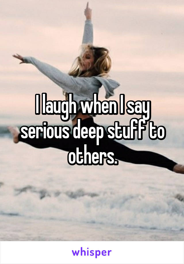 I laugh when I say serious deep stuff to others.