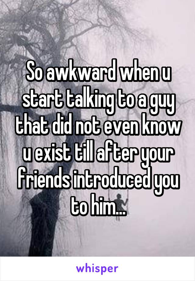 So awkward when u start talking to a guy that did not even know u exist till after your friends introduced you to him...